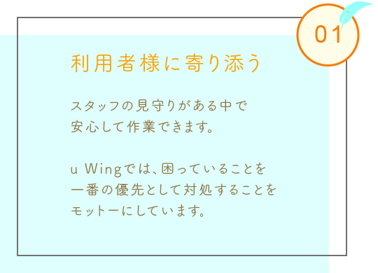 利用者様に寄り添う
スタッフの見守りがある中で
安心して作業できます。
u Wingでは、困っていることを
一番の優先として対処することを
モットーにしています。