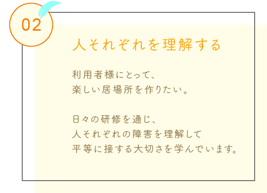 人それぞれを理解する
利用者様にとって、
楽しい居場所を作りたい。
日々の研修を通じ、
人それぞれの障害を理解して
平等に接する大切さを学んでいます。