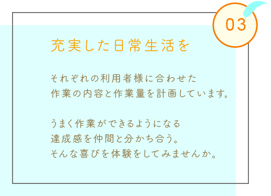 充実した日常生活を
それぞれの利用者様に合わせた
作業の内容と作業量を計画しています。
うまく作業ができるようになる
達成感を仲間と分かち合う。
そんな喜びを体験をしてみませんか。